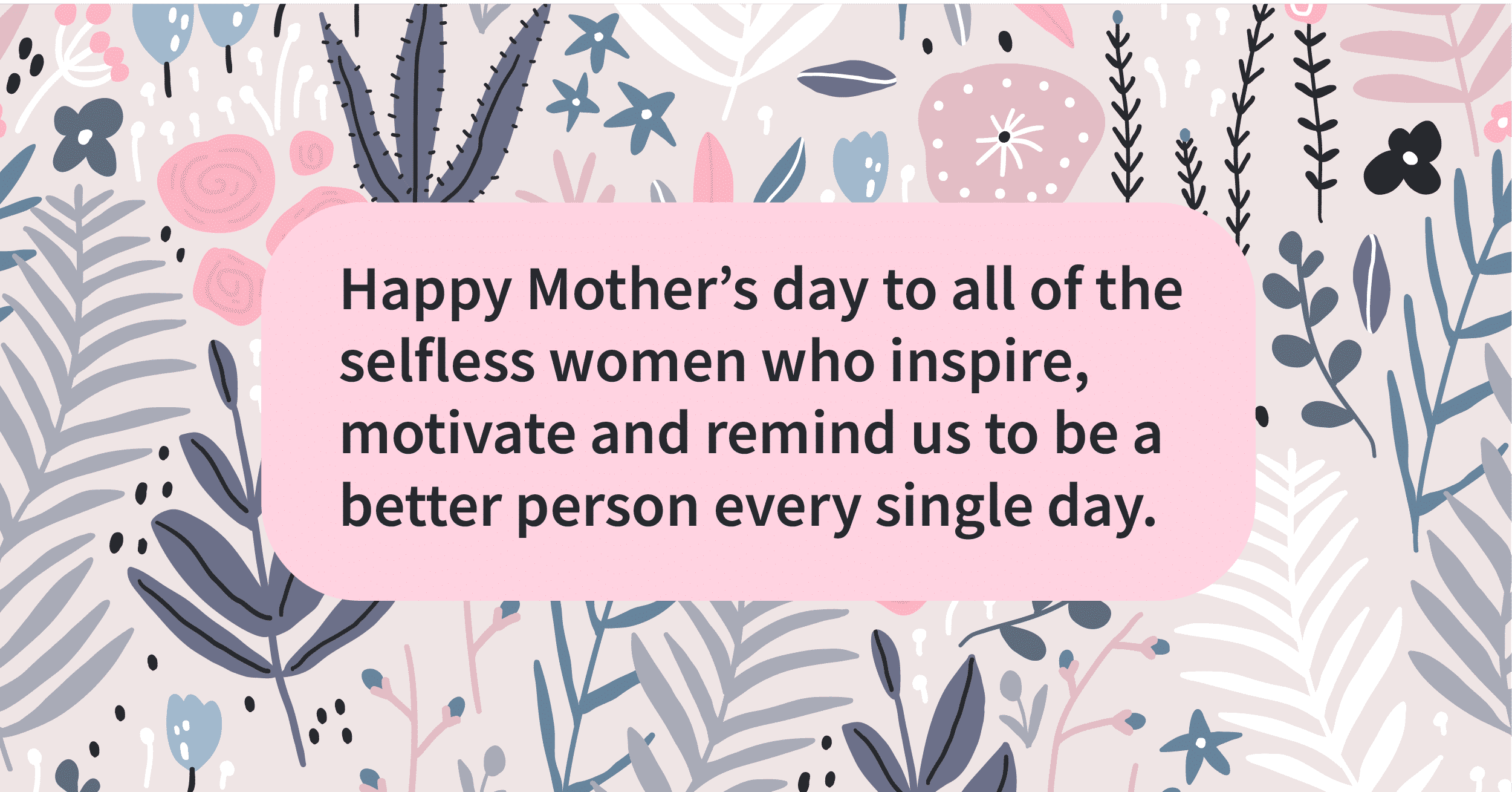 To moms who inspire us we salute you today and everyday